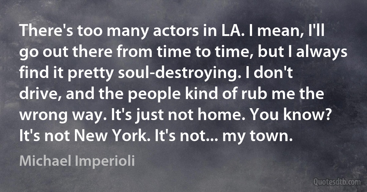 There's too many actors in LA. I mean, I'll go out there from time to time, but I always find it pretty soul-destroying. I don't drive, and the people kind of rub me the wrong way. It's just not home. You know? It's not New York. It's not... my town. (Michael Imperioli)