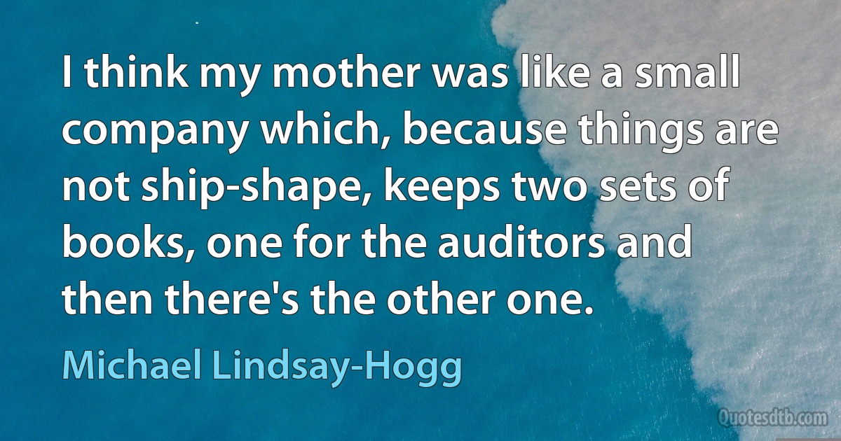 I think my mother was like a small company which, because things are not ship-shape, keeps two sets of books, one for the auditors and then there's the other one. (Michael Lindsay-Hogg)