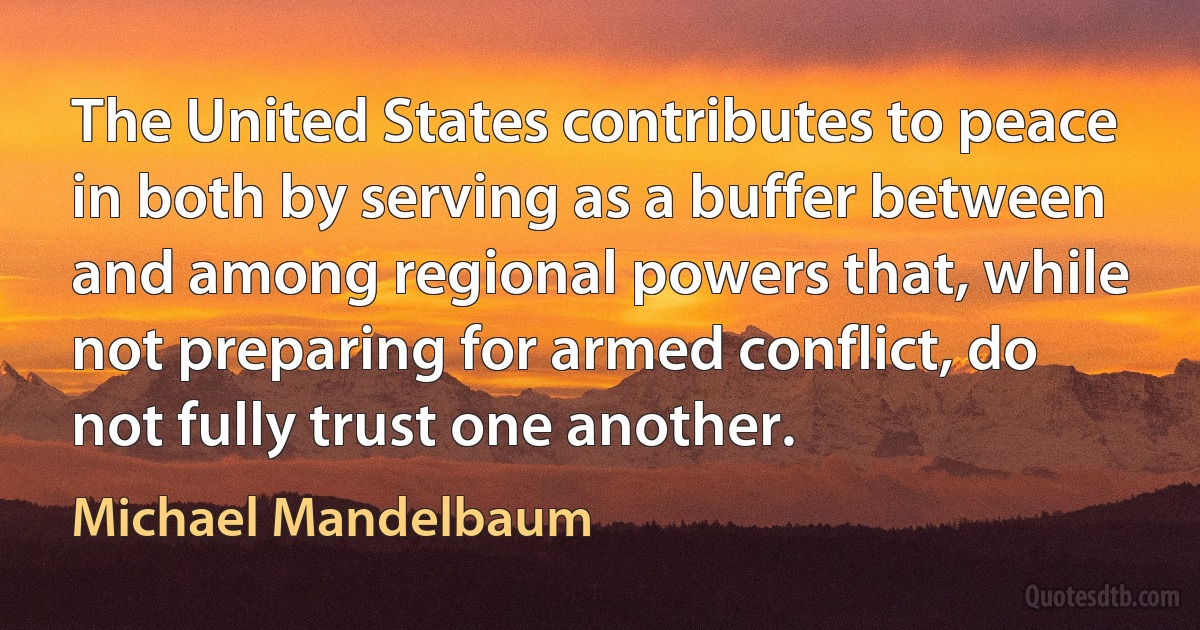 The United States contributes to peace in both by serving as a buffer between and among regional powers that, while not preparing for armed conflict, do not fully trust one another. (Michael Mandelbaum)