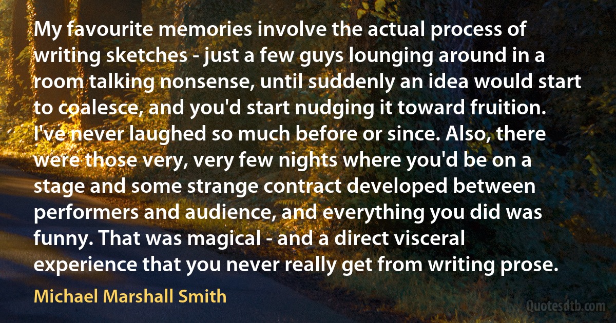 My favourite memories involve the actual process of writing sketches - just a few guys lounging around in a room talking nonsense, until suddenly an idea would start to coalesce, and you'd start nudging it toward fruition. I've never laughed so much before or since. Also, there were those very, very few nights where you'd be on a stage and some strange contract developed between performers and audience, and everything you did was funny. That was magical - and a direct visceral experience that you never really get from writing prose. (Michael Marshall Smith)