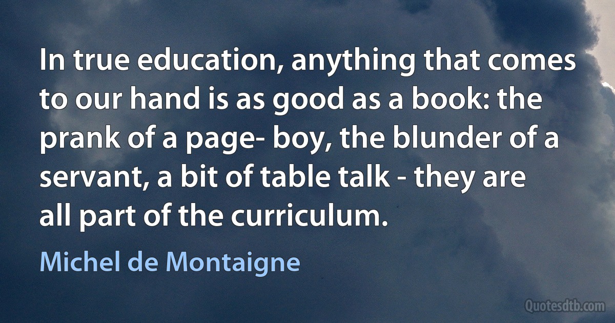 In true education, anything that comes to our hand is as good as a book: the prank of a page- boy, the blunder of a servant, a bit of table talk - they are all part of the curriculum. (Michel de Montaigne)