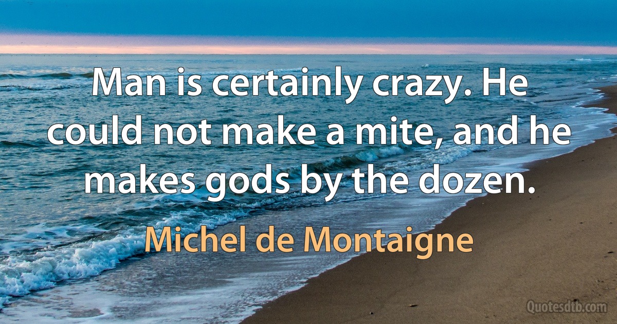 Man is certainly crazy. He could not make a mite, and he makes gods by the dozen. (Michel de Montaigne)