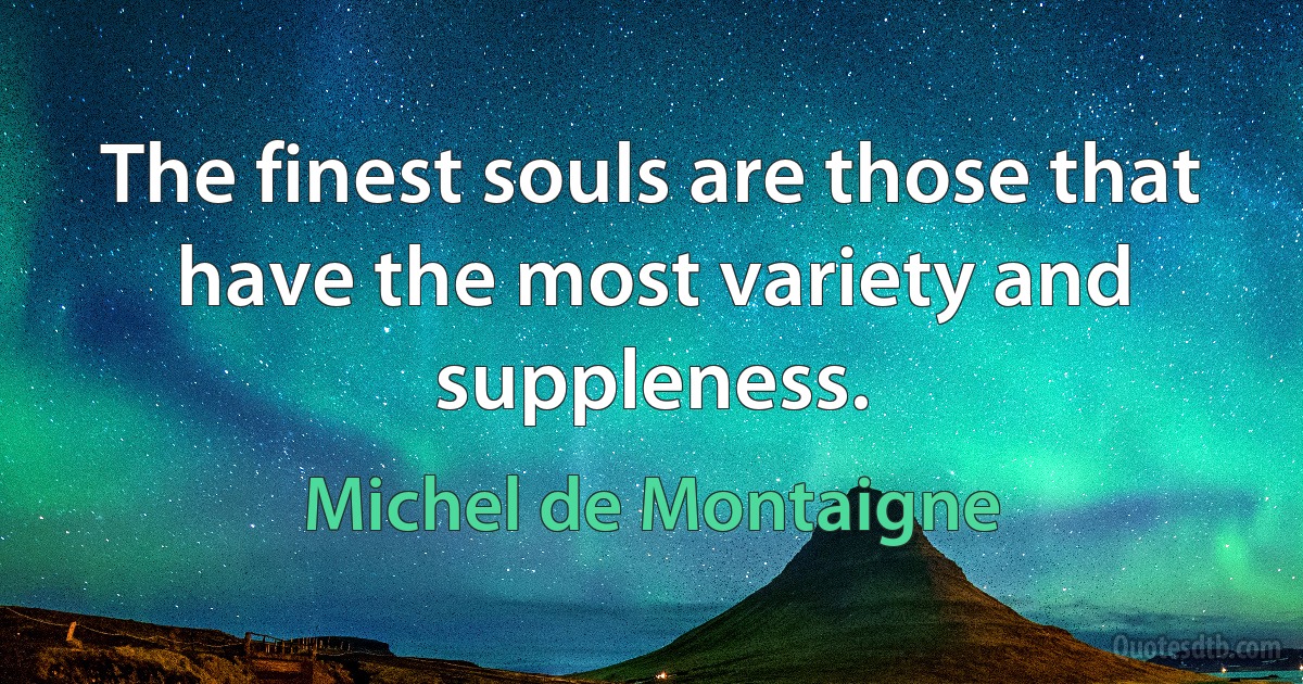 The finest souls are those that have the most variety and suppleness. (Michel de Montaigne)