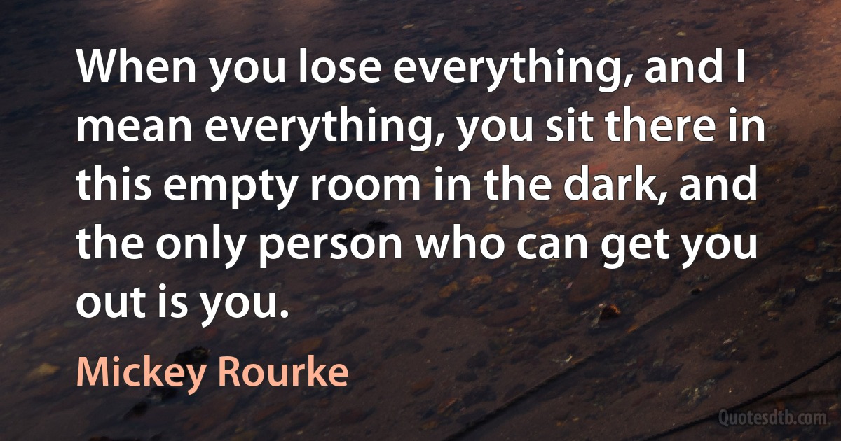 When you lose everything, and I mean everything, you sit there in this empty room in the dark, and the only person who can get you out is you. (Mickey Rourke)