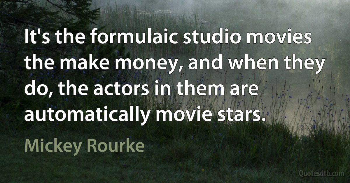 It's the formulaic studio movies the make money, and when they do, the actors in them are automatically movie stars. (Mickey Rourke)