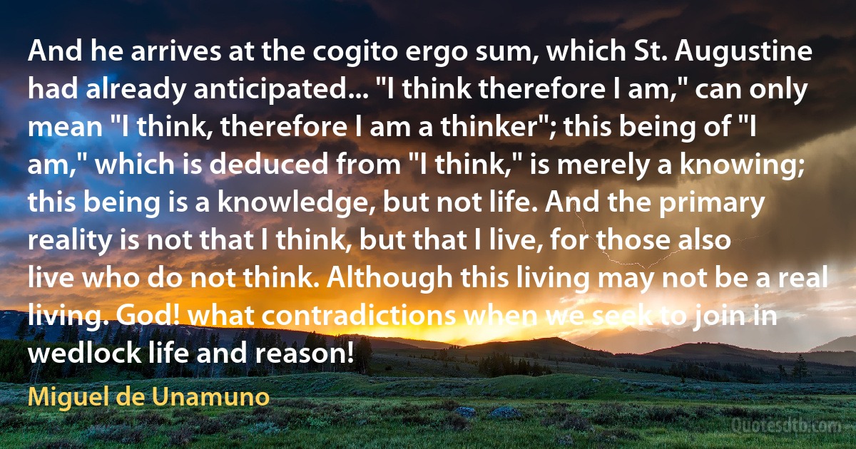 And he arrives at the cogito ergo sum, which St. Augustine had already anticipated... "I think therefore I am," can only mean "I think, therefore I am a thinker"; this being of "I am," which is deduced from "I think," is merely a knowing; this being is a knowledge, but not life. And the primary reality is not that I think, but that I live, for those also live who do not think. Although this living may not be a real living. God! what contradictions when we seek to join in wedlock life and reason! (Miguel de Unamuno)