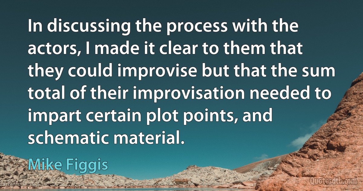 In discussing the process with the actors, I made it clear to them that they could improvise but that the sum total of their improvisation needed to impart certain plot points, and schematic material. (Mike Figgis)