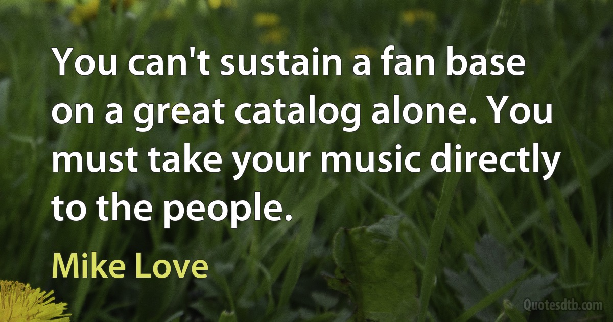 You can't sustain a fan base on a great catalog alone. You must take your music directly to the people. (Mike Love)