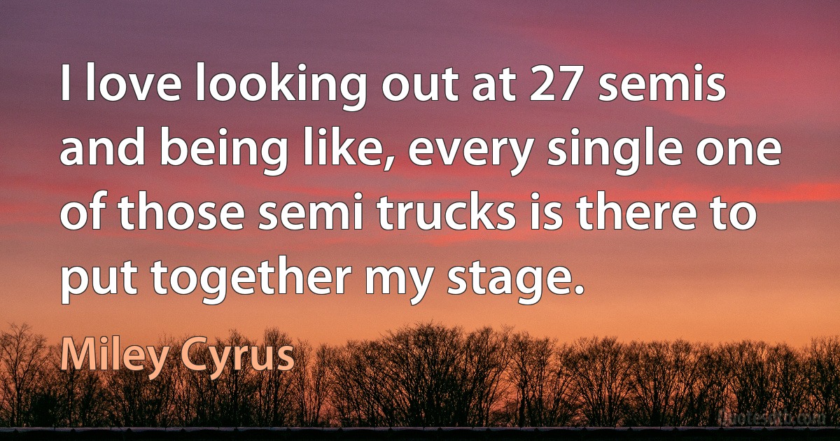 I love looking out at 27 semis and being like, every single one of those semi trucks is there to put together my stage. (Miley Cyrus)