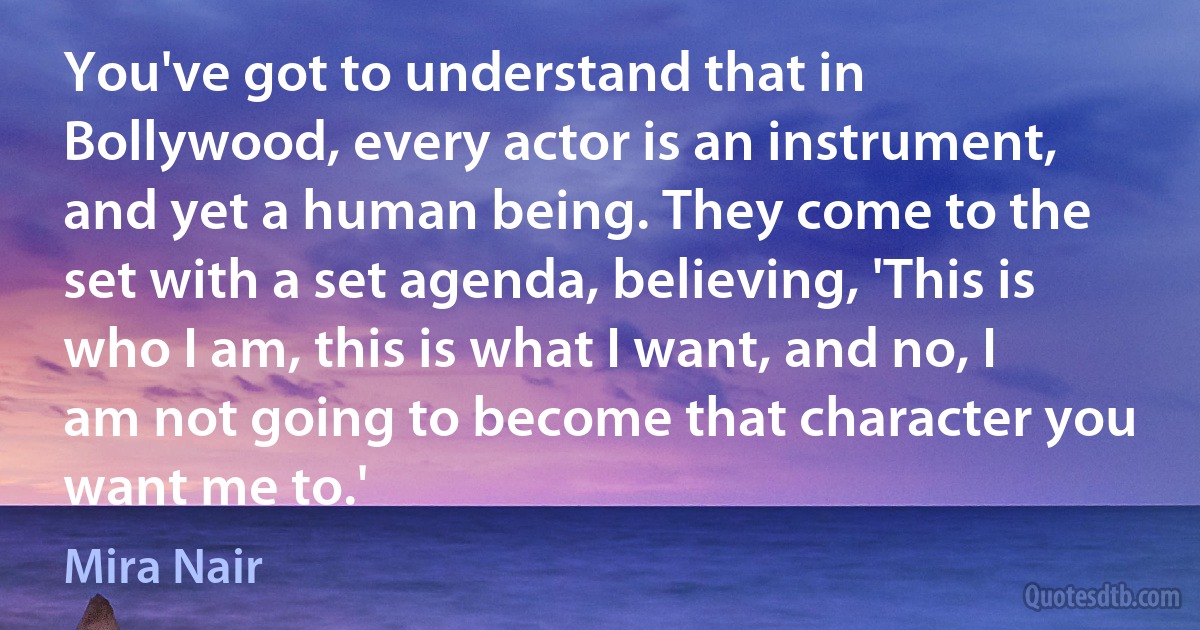 You've got to understand that in Bollywood, every actor is an instrument, and yet a human being. They come to the set with a set agenda, believing, 'This is who I am, this is what I want, and no, I am not going to become that character you want me to.' (Mira Nair)