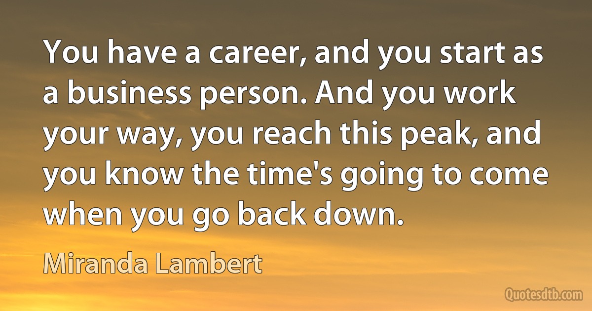 You have a career, and you start as a business person. And you work your way, you reach this peak, and you know the time's going to come when you go back down. (Miranda Lambert)