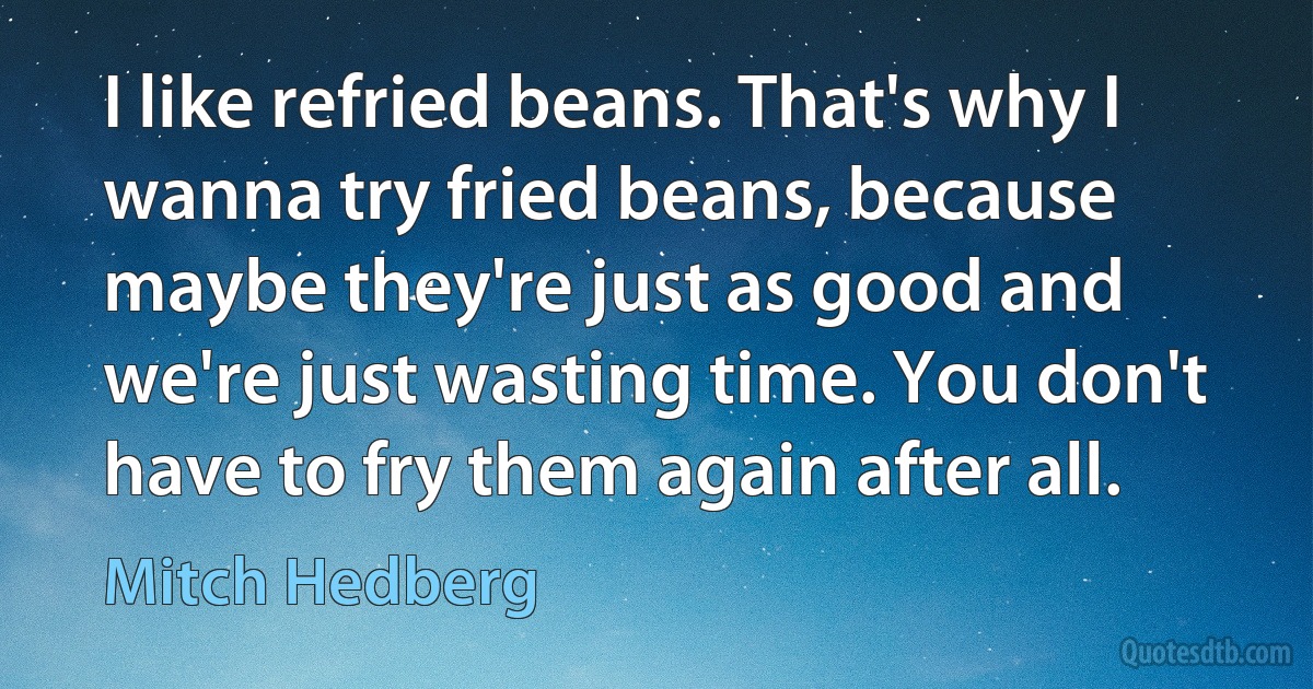 I like refried beans. That's why I wanna try fried beans, because maybe they're just as good and we're just wasting time. You don't have to fry them again after all. (Mitch Hedberg)