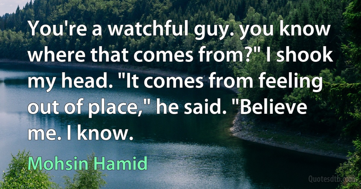 You're a watchful guy. you know where that comes from?" I shook my head. "It comes from feeling out of place," he said. "Believe me. I know. (Mohsin Hamid)