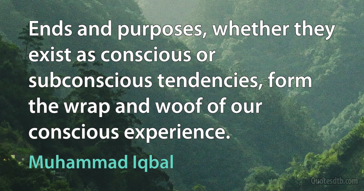 Ends and purposes, whether they exist as conscious or subconscious tendencies, form the wrap and woof of our conscious experience. (Muhammad Iqbal)