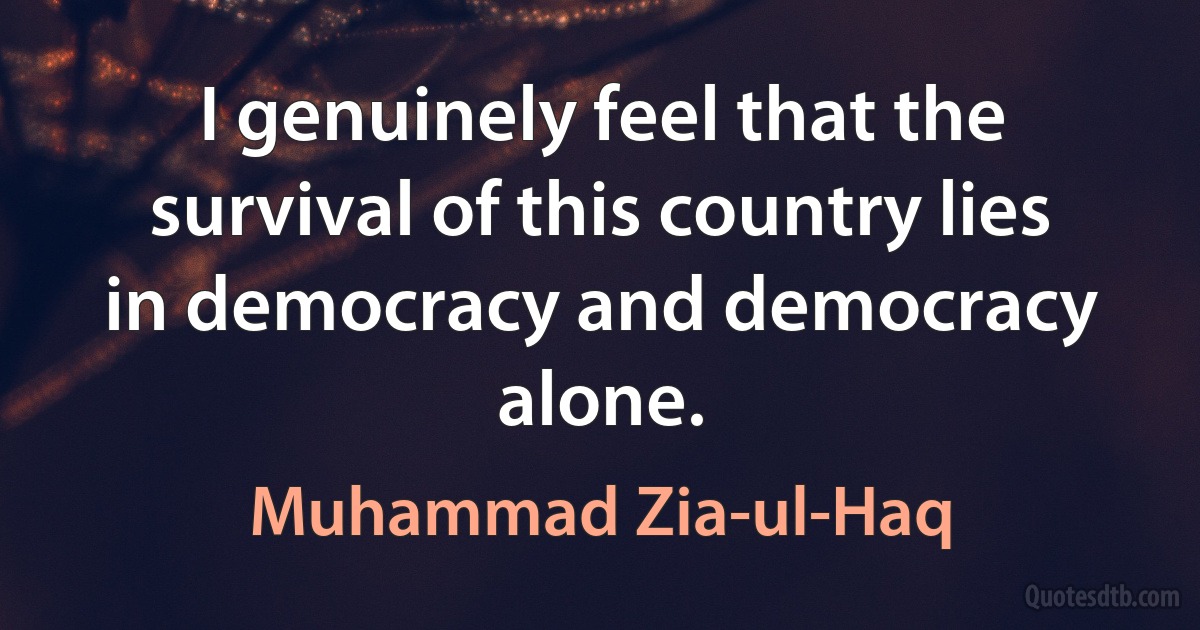 I genuinely feel that the survival of this country lies in democracy and democracy alone. (Muhammad Zia-ul-Haq)