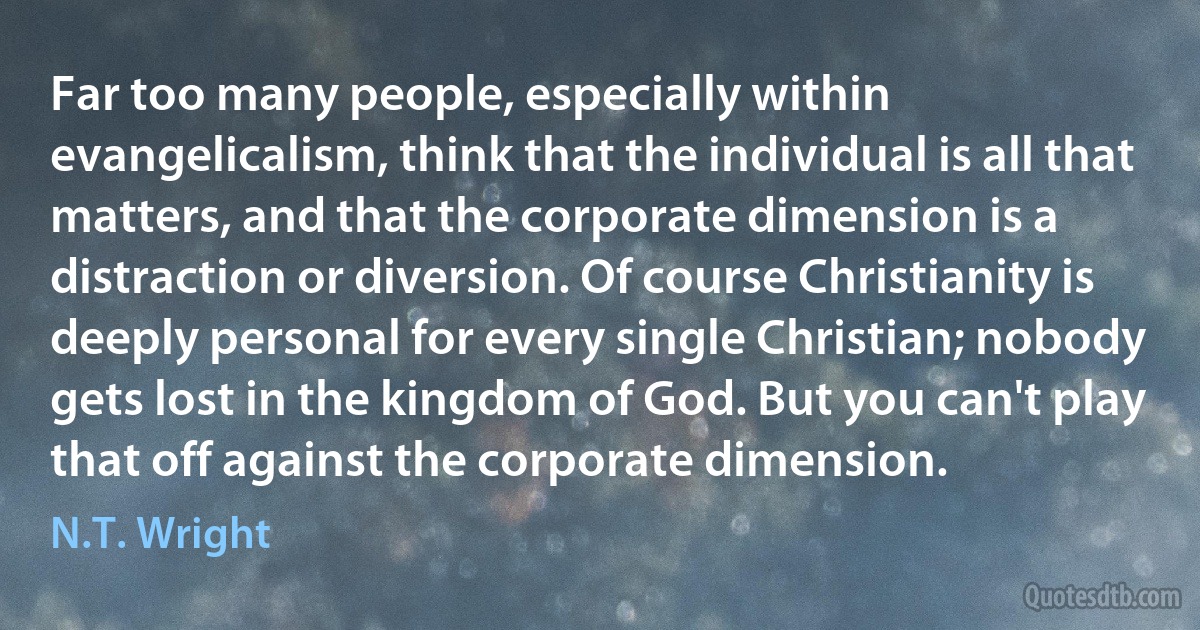 Far too many people, especially within evangelicalism, think that the individual is all that matters, and that the corporate dimension is a distraction or diversion. Of course Christianity is deeply personal for every single Christian; nobody gets lost in the kingdom of God. But you can't play that off against the corporate dimension. (N.T. Wright)