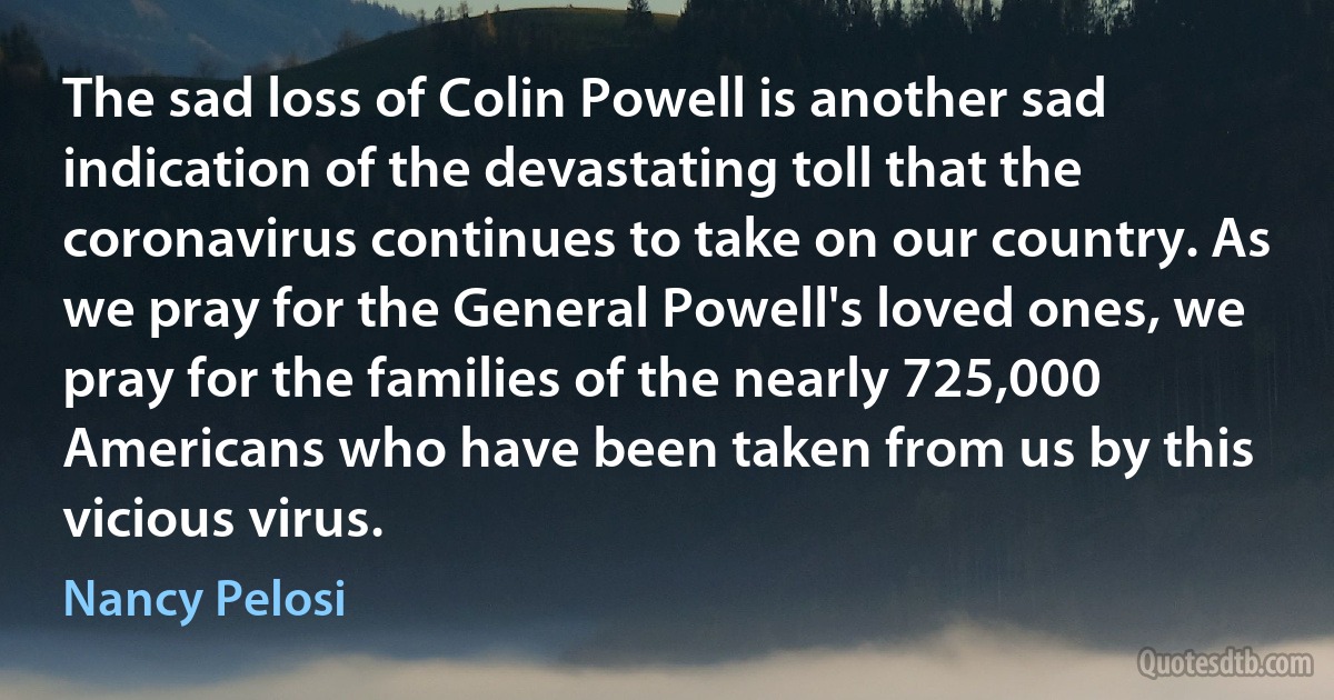 The sad loss of Colin Powell is another sad indication of the devastating toll that the coronavirus continues to take on our country. As we pray for the General Powell's loved ones, we pray for the families of the nearly 725,000 Americans who have been taken from us by this vicious virus. (Nancy Pelosi)