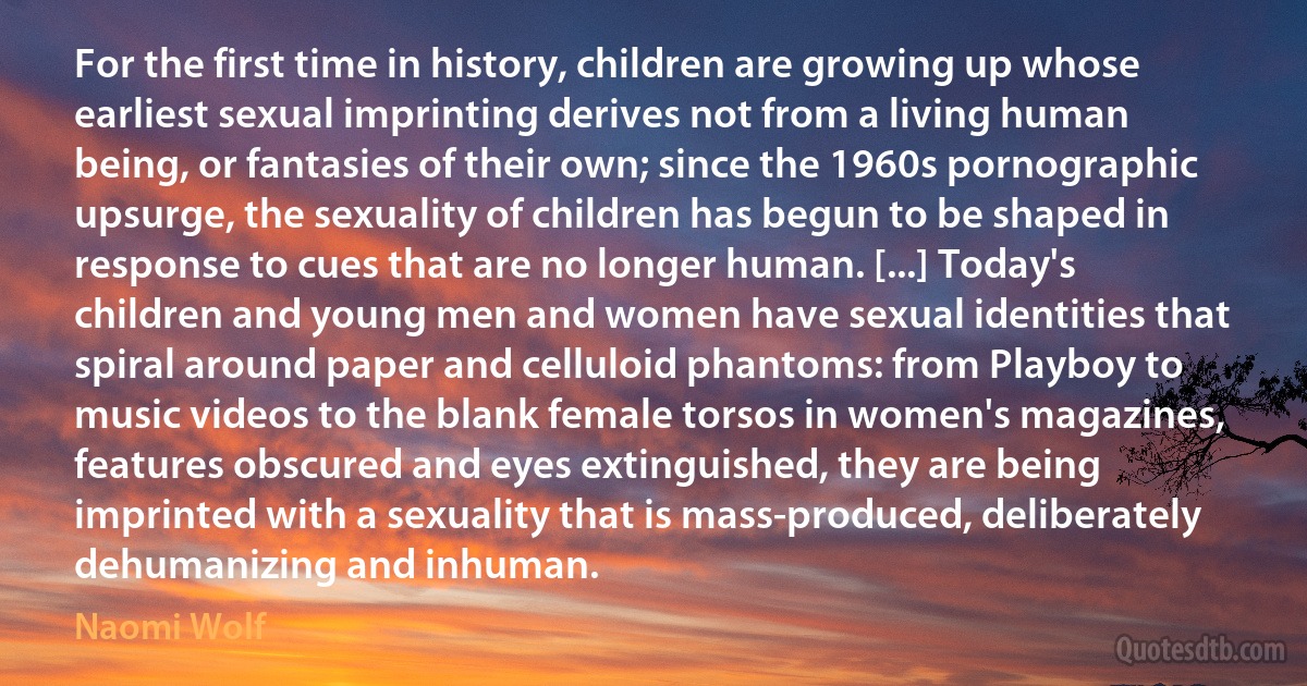 For the first time in history, children are growing up whose earliest sexual imprinting derives not from a living human being, or fantasies of their own; since the 1960s pornographic upsurge, the sexuality of children has begun to be shaped in response to cues that are no longer human. [...] Today's children and young men and women have sexual identities that spiral around paper and celluloid phantoms: from Playboy to music videos to the blank female torsos in women's magazines, features obscured and eyes extinguished, they are being imprinted with a sexuality that is mass-produced, deliberately dehumanizing and inhuman. (Naomi Wolf)