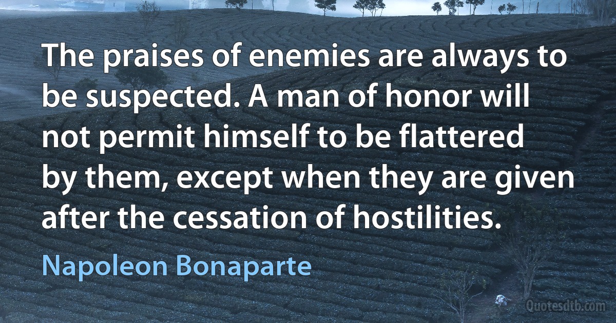 The praises of enemies are always to be suspected. A man of honor will not permit himself to be flattered by them, except when they are given after the cessation of hostilities. (Napoleon Bonaparte)