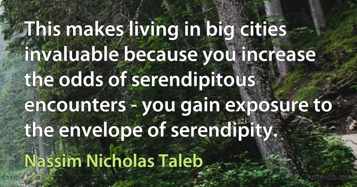 This makes living in big cities invaluable because you increase the odds of serendipitous encounters - you gain exposure to the envelope of serendipity. (Nassim Nicholas Taleb)