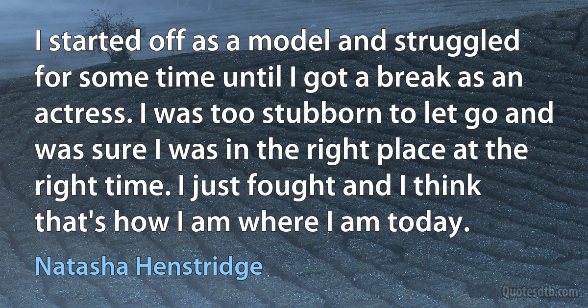 I started off as a model and struggled for some time until I got a break as an actress. I was too stubborn to let go and was sure I was in the right place at the right time. I just fought and I think that's how I am where I am today. (Natasha Henstridge)