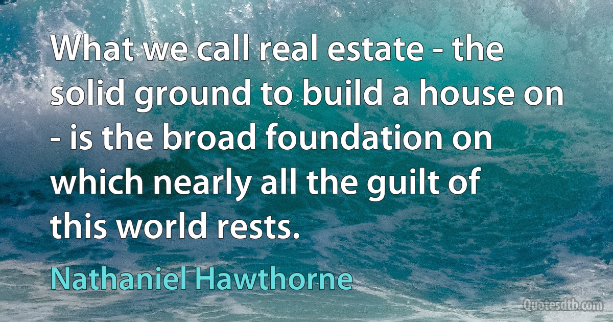 What we call real estate - the solid ground to build a house on - is the broad foundation on which nearly all the guilt of this world rests. (Nathaniel Hawthorne)