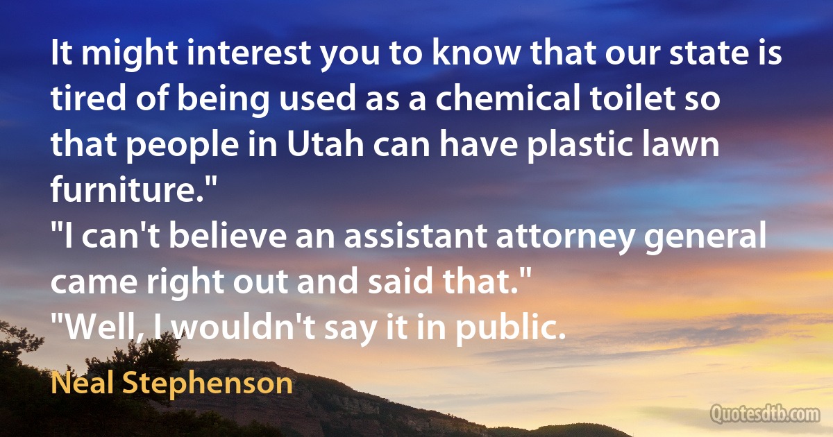 It might interest you to know that our state is tired of being used as a chemical toilet so that people in Utah can have plastic lawn furniture."
"I can't believe an assistant attorney general came right out and said that."
"Well, I wouldn't say it in public. (Neal Stephenson)