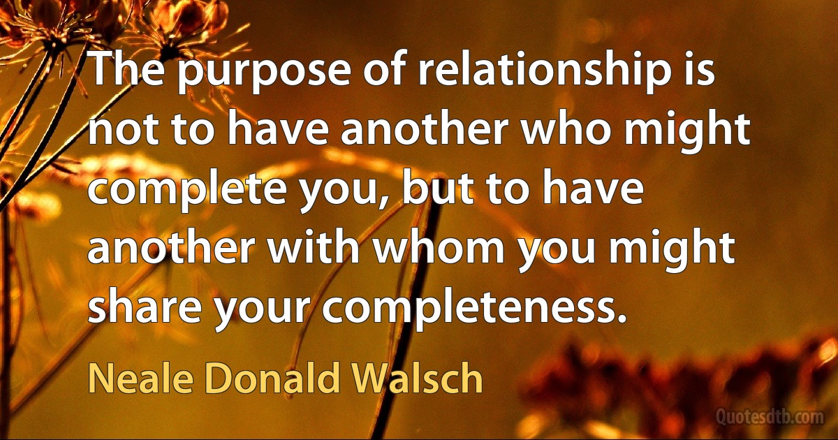 The purpose of relationship is not to have another who might complete you, but to have another with whom you might share your completeness. (Neale Donald Walsch)