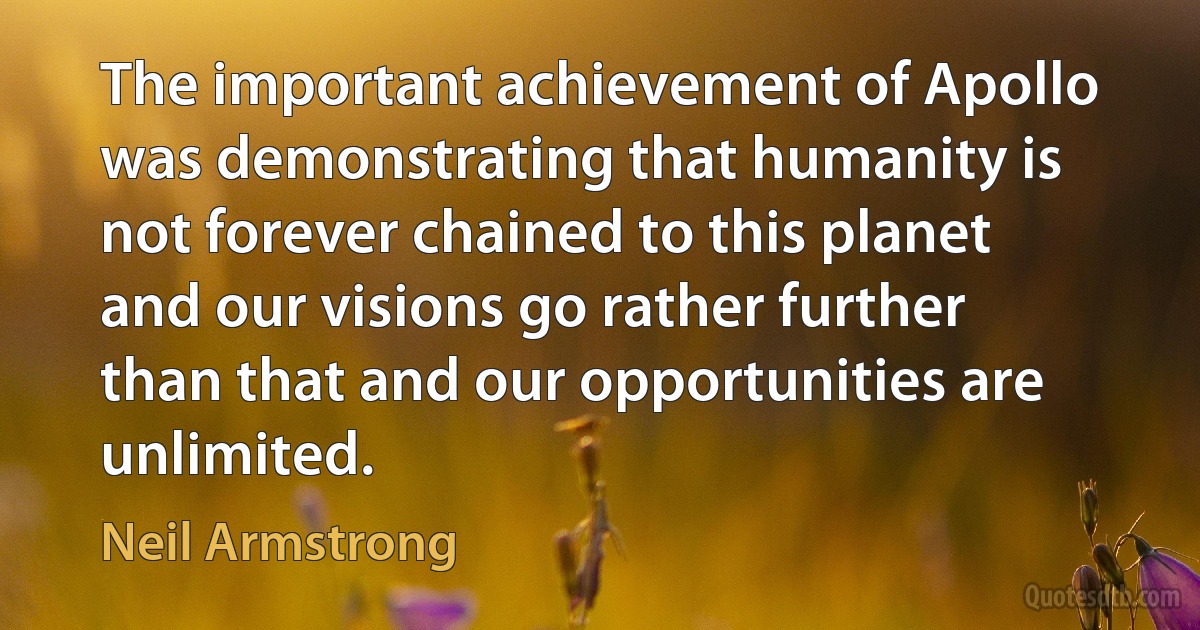 The important achievement of Apollo was demonstrating that humanity is not forever chained to this planet and our visions go rather further than that and our opportunities are unlimited. (Neil Armstrong)