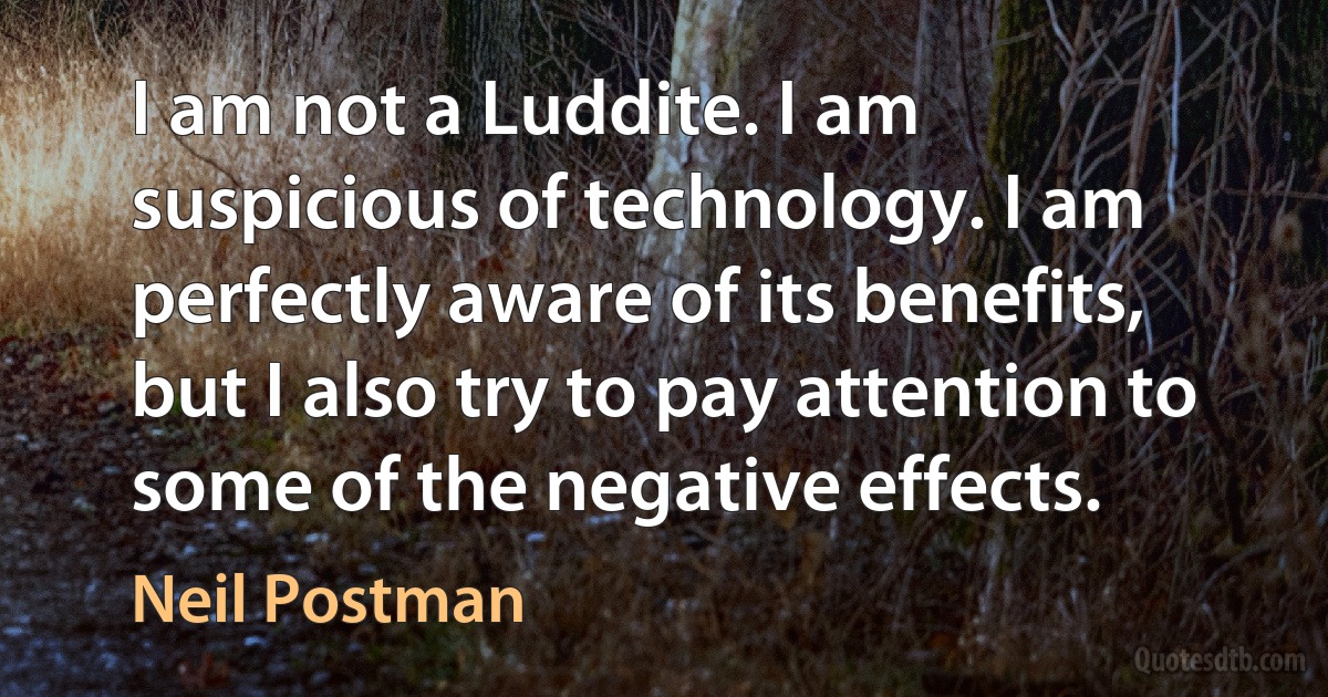 I am not a Luddite. I am suspicious of technology. I am perfectly aware of its benefits, but I also try to pay attention to some of the negative effects. (Neil Postman)