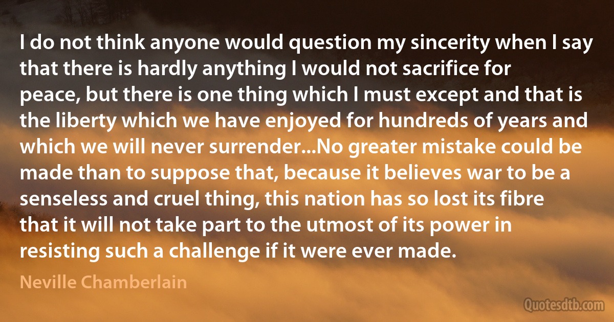 I do not think anyone would question my sincerity when I say that there is hardly anything I would not sacrifice for peace, but there is one thing which I must except and that is the liberty which we have enjoyed for hundreds of years and which we will never surrender...No greater mistake could be made than to suppose that, because it believes war to be a senseless and cruel thing, this nation has so lost its fibre that it will not take part to the utmost of its power in resisting such a challenge if it were ever made. (Neville Chamberlain)