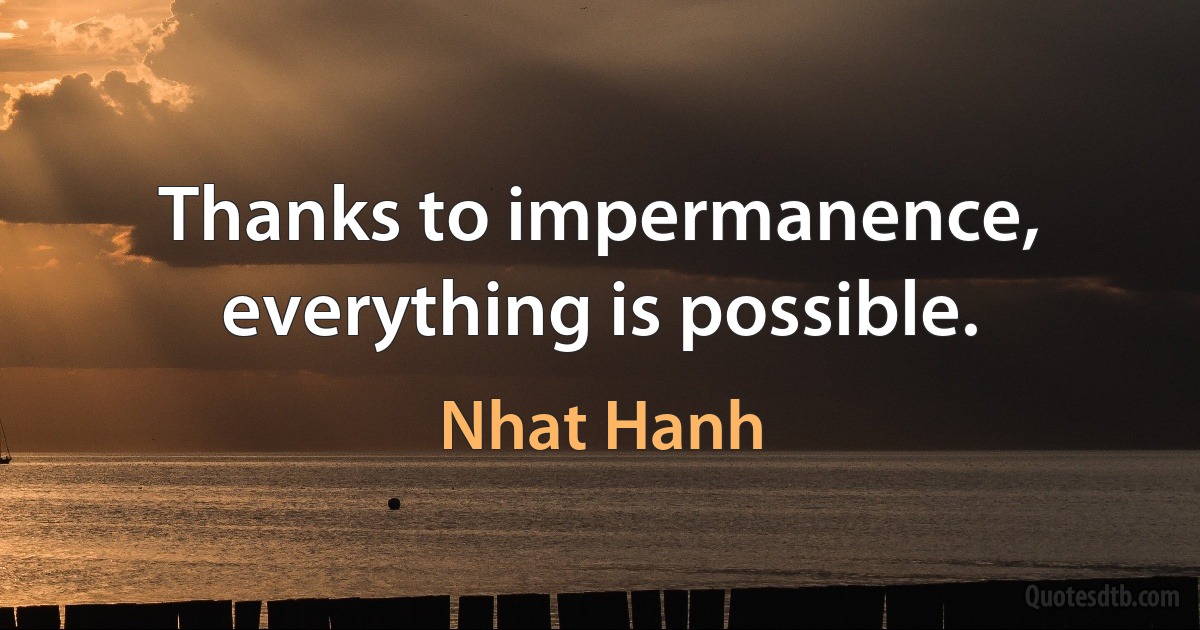 Thanks to impermanence, everything is possible. (Nhat Hanh)