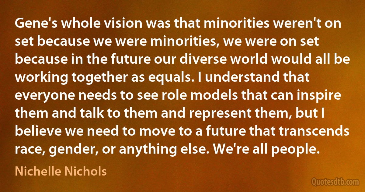 Gene's whole vision was that minorities weren't on set because we were minorities, we were on set because in the future our diverse world would all be working together as equals. I understand that everyone needs to see role models that can inspire them and talk to them and represent them, but I believe we need to move to a future that transcends race, gender, or anything else. We're all people. (Nichelle Nichols)