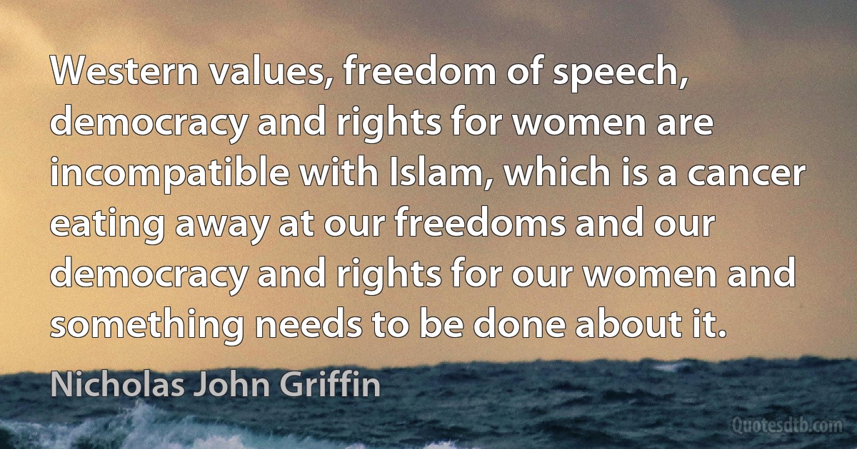 Western values, freedom of speech, democracy and rights for women are incompatible with Islam, which is a cancer eating away at our freedoms and our democracy and rights for our women and something needs to be done about it. (Nicholas John Griffin)