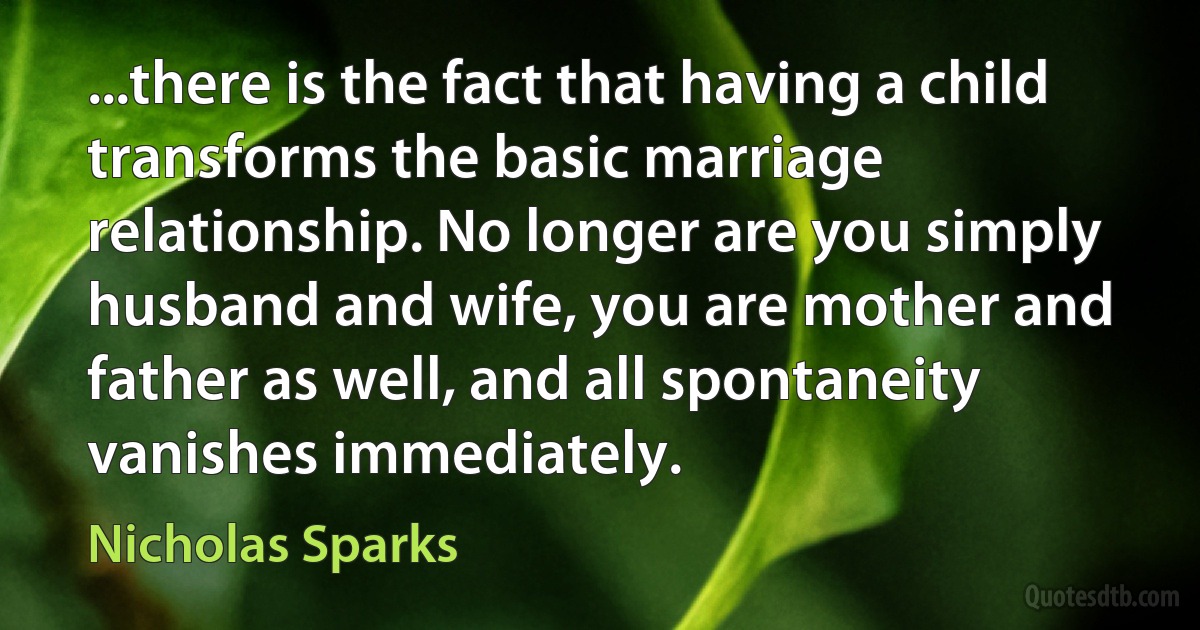 ...there is the fact that having a child transforms the basic marriage relationship. No longer are you simply husband and wife, you are mother and father as well, and all spontaneity vanishes immediately. (Nicholas Sparks)