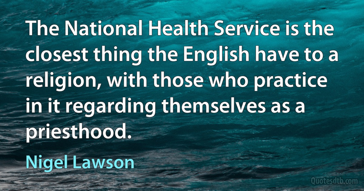 The National Health Service is the closest thing the English have to a religion, with those who practice in it regarding themselves as a priesthood. (Nigel Lawson)