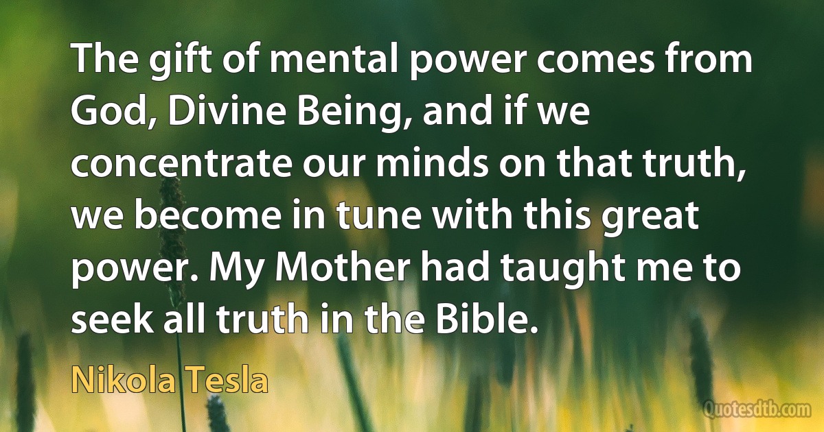 The gift of mental power comes from God, Divine Being, and if we concentrate our minds on that truth, we become in tune with this great power. My Mother had taught me to seek all truth in the Bible. (Nikola Tesla)