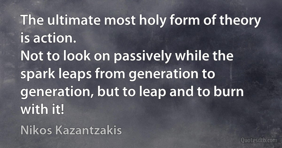 The ultimate most holy form of theory is action.
Not to look on passively while the spark leaps from generation to generation, but to leap and to burn with it! (Nikos Kazantzakis)