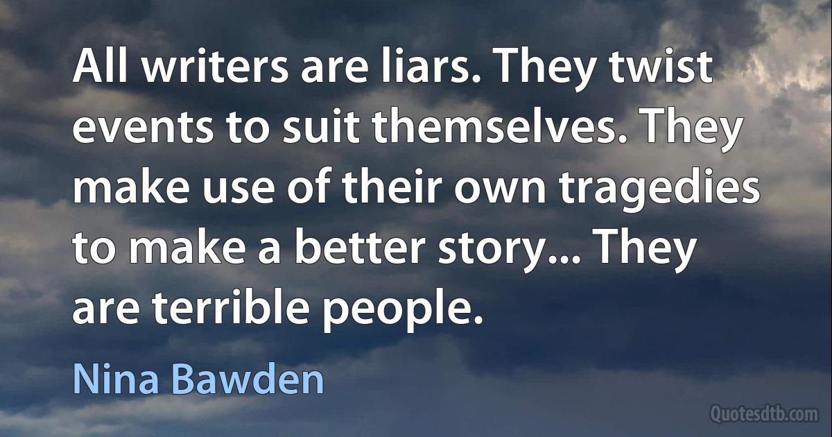 All writers are liars. They twist events to suit themselves. They make use of their own tragedies to make a better story... They are terrible people. (Nina Bawden)