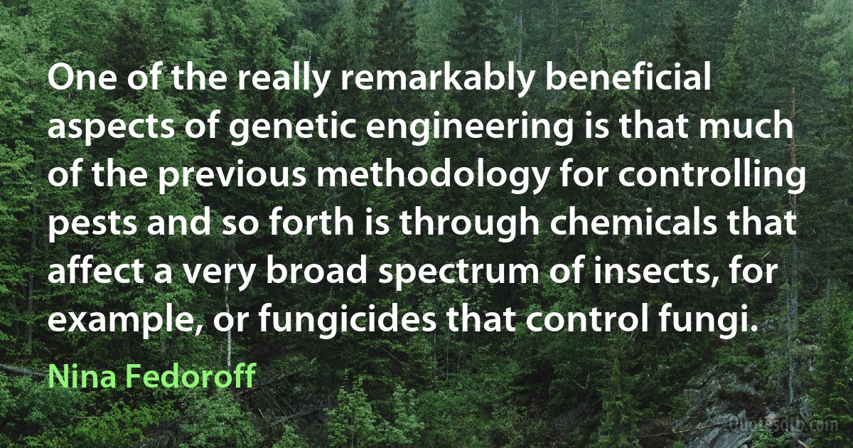 One of the really remarkably beneficial aspects of genetic engineering is that much of the previous methodology for controlling pests and so forth is through chemicals that affect a very broad spectrum of insects, for example, or fungicides that control fungi. (Nina Fedoroff)