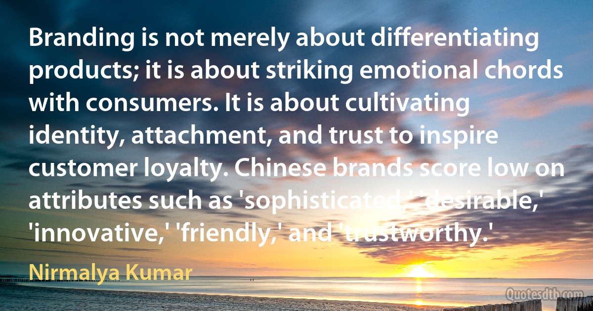 Branding is not merely about differentiating products; it is about striking emotional chords with consumers. It is about cultivating identity, attachment, and trust to inspire customer loyalty. Chinese brands score low on attributes such as 'sophisticated,' 'desirable,' 'innovative,' 'friendly,' and 'trustworthy.' (Nirmalya Kumar)