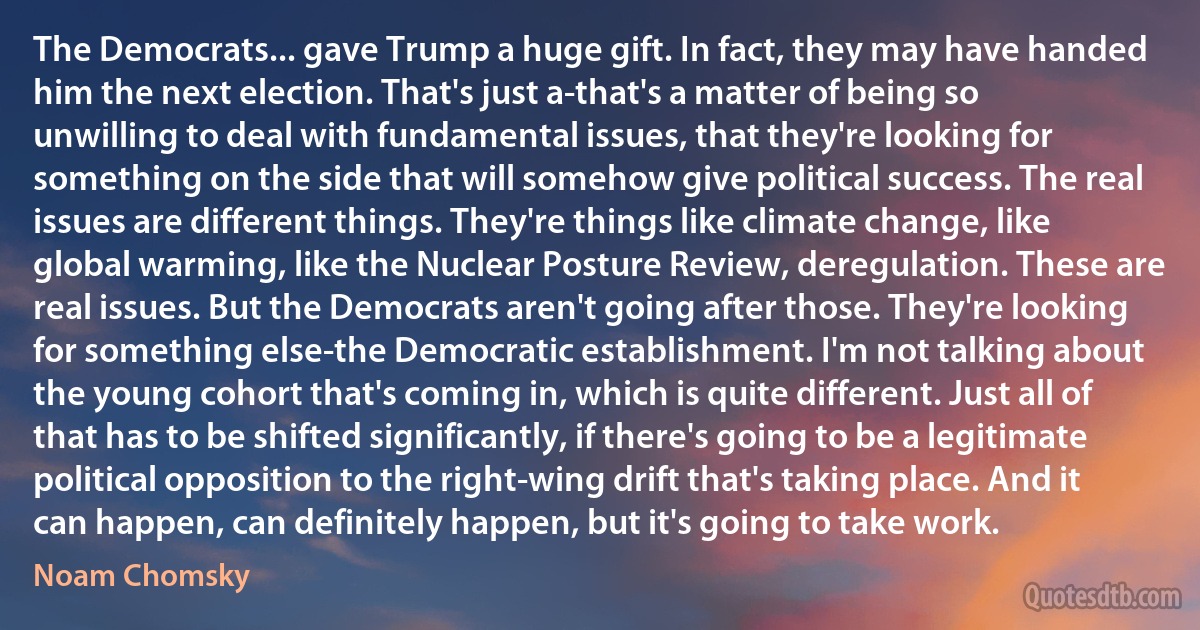 The Democrats... gave Trump a huge gift. In fact, they may have handed him the next election. That's just a-that's a matter of being so unwilling to deal with fundamental issues, that they're looking for something on the side that will somehow give political success. The real issues are different things. They're things like climate change, like global warming, like the Nuclear Posture Review, deregulation. These are real issues. But the Democrats aren't going after those. They're looking for something else-the Democratic establishment. I'm not talking about the young cohort that's coming in, which is quite different. Just all of that has to be shifted significantly, if there's going to be a legitimate political opposition to the right-wing drift that's taking place. And it can happen, can definitely happen, but it's going to take work. (Noam Chomsky)