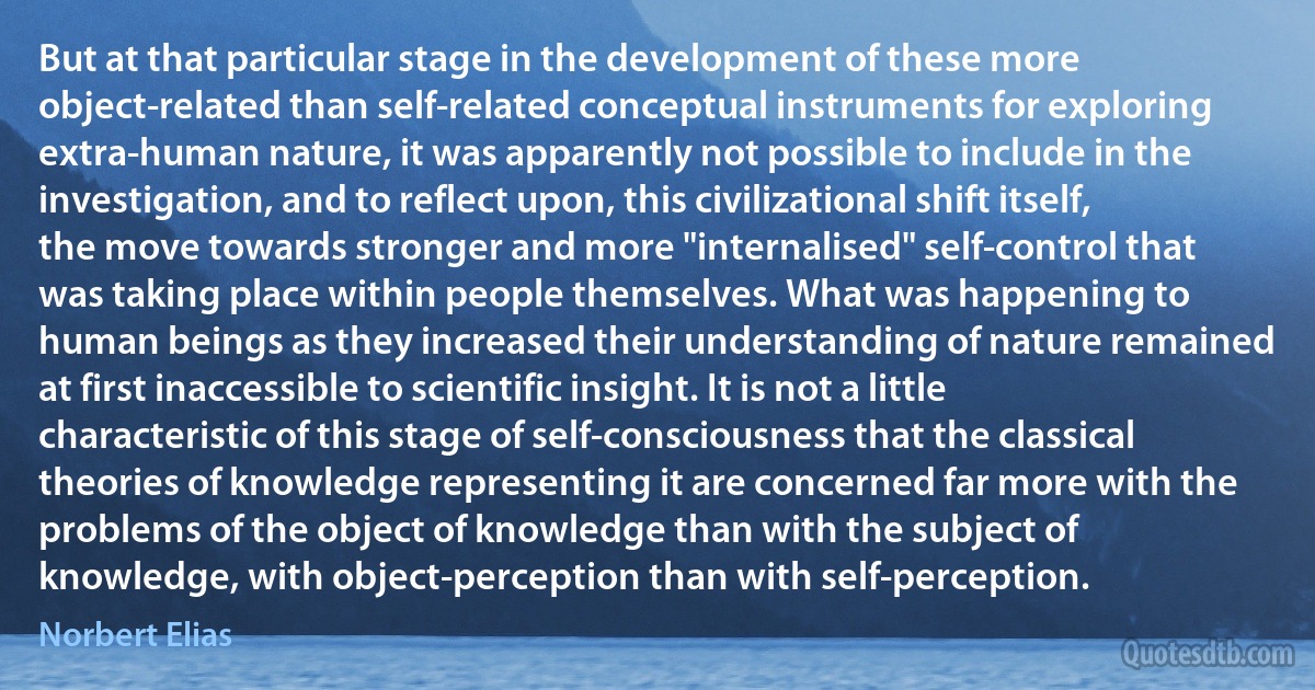 But at that particular stage in the development of these more object-related than self-related conceptual instruments for exploring extra-human nature, it was apparently not possible to include in the investigation, and to reflect upon, this civilizational shift itself, the move towards stronger and more "internalised" self-control that was taking place within people themselves. What was happening to human beings as they increased their understanding of nature remained at first inaccessible to scientific insight. It is not a little characteristic of this stage of self-consciousness that the classical theories of knowledge representing it are concerned far more with the problems of the object of knowledge than with the subject of knowledge, with object-perception than with self-perception. (Norbert Elias)