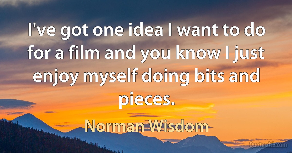 I've got one idea I want to do for a film and you know I just enjoy myself doing bits and pieces. (Norman Wisdom)