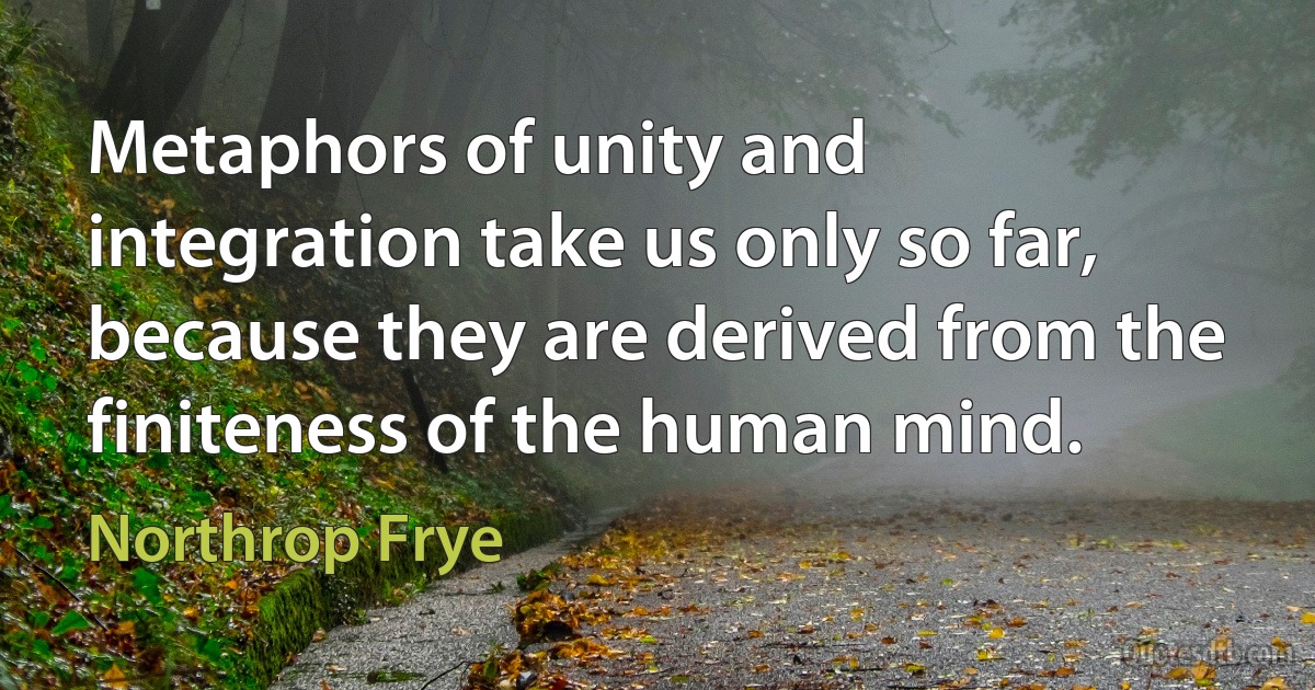 Metaphors of unity and integration take us only so far, because they are derived from the finiteness of the human mind. (Northrop Frye)