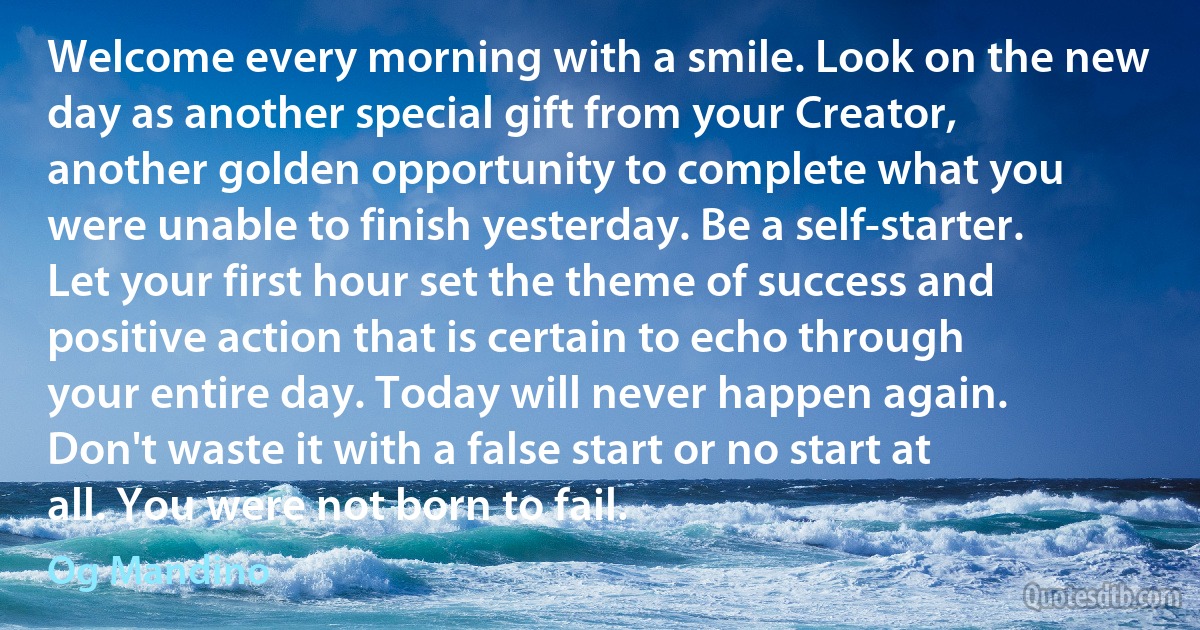 Welcome every morning with a smile. Look on the new day as another special gift from your Creator, another golden opportunity to complete what you were unable to finish yesterday. Be a self-starter. Let your first hour set the theme of success and positive action that is certain to echo through your entire day. Today will never happen again. Don't waste it with a false start or no start at all. You were not born to fail. (Og Mandino)