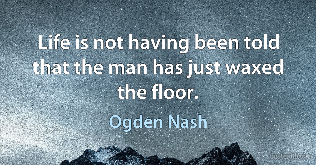 Life is not having been told that the man has just waxed the floor. (Ogden Nash)