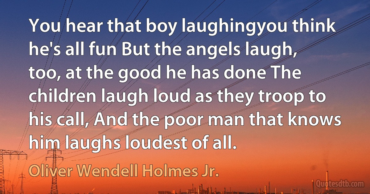 You hear that boy laughingyou think he's all fun But the angels laugh, too, at the good he has done The children laugh loud as they troop to his call, And the poor man that knows him laughs loudest of all. (Oliver Wendell Holmes Jr.)