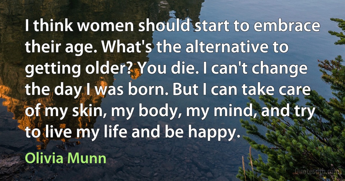 I think women should start to embrace their age. What's the alternative to getting older? You die. I can't change the day I was born. But I can take care of my skin, my body, my mind, and try to live my life and be happy. (Olivia Munn)