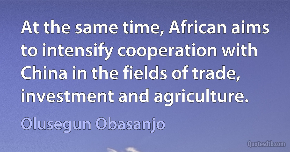 At the same time, African aims to intensify cooperation with China in the fields of trade, investment and agriculture. (Olusegun Obasanjo)